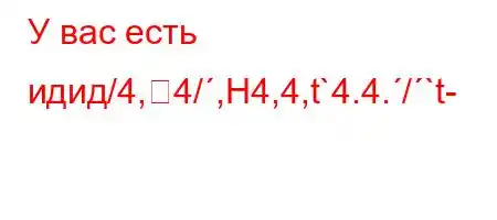 У вас есть идид/4,4/,H4,4,t`4.4./`t-